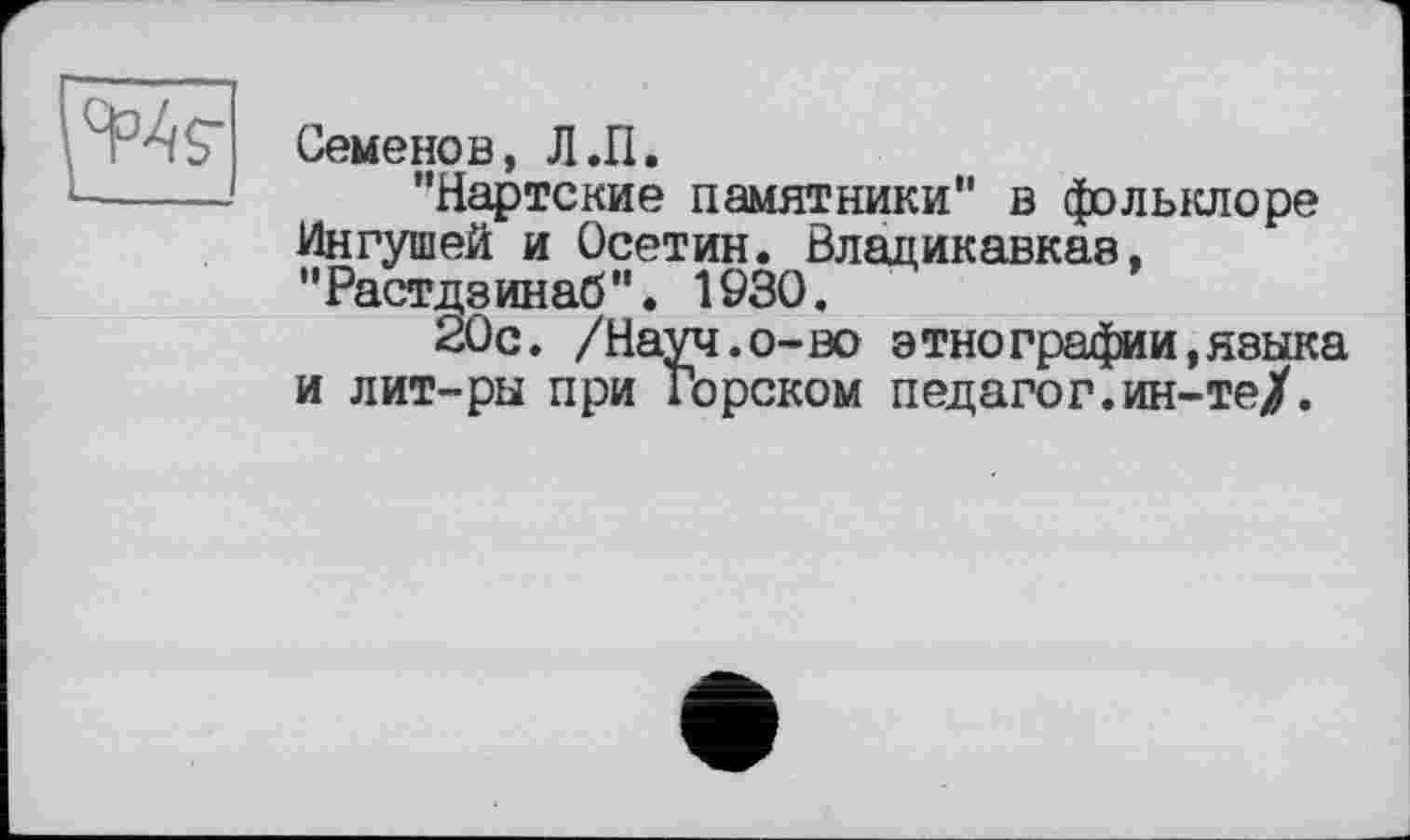 ﻿Семенов, Л.П.
"Нартские памятники" в фольклоре Ингушей и Осетин. Владикавказ, "Растдзинаб". 1930.
20с. /Науч.о-во этнографии,языка и лит-ры при Горском педагог.ин-те/.